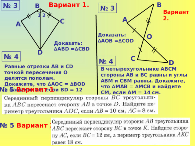 Вариант 1. В № 3 В № 3 Вариант 2. 1 2 А С А Доказать:  ∆ A ОВ =∆C О D О Доказать:  ∆A В D =∆C В D D № 4 С № 4 D Равные отрезки АВ и С D точкой пересечения О делятся пополам. Докажите, что ∆АОС = ∆ВО D и найдите АС, если В D = 12 см. В четырехугольнике АВСМ стороны АВ и ВС равны и углы АВМ и СВМ равны. Докажите, что ∆ M АВ = ∆МСВ и найдите СМ, если А M = 1 4 см. № 5 Вариант 1 № 5 Вариант 2 