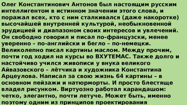 Олег Константинович Антонов был настоящим русским интеллигентом в истинном значении этого слова, и поражал всех, кто с ним сталкивался (даже накоротке) высочайшей внутренней культурой, необыкновенной эрудицией и диапазоном своих интересов и увлечений. Он свободно говорил и писал по-французски, менее уверенно – по-английски и бегло – по-немецки. Великолепно писал картины маслом. Между прочим, почти год ходил на курсы во ВХУТЕМАС. Также долго и настойчиво учился живописи у внука великого Айвазовского – лётчика и художника Константина Арцеулова. Написал за свою жизнь 64 картины – в основном пейзажи и натюрморты. И просто блестяще владел рисунком. Виртуозно работал карандашом: четко, элегантно, почти летуче. Может быть, именно поэтому одним из принципов проектирования летательных аппаратов полагал красоту. Всегда твердил, что самолёт должен быть не только функциональным, но и элегантным. («Полетит только красивая машина»). 