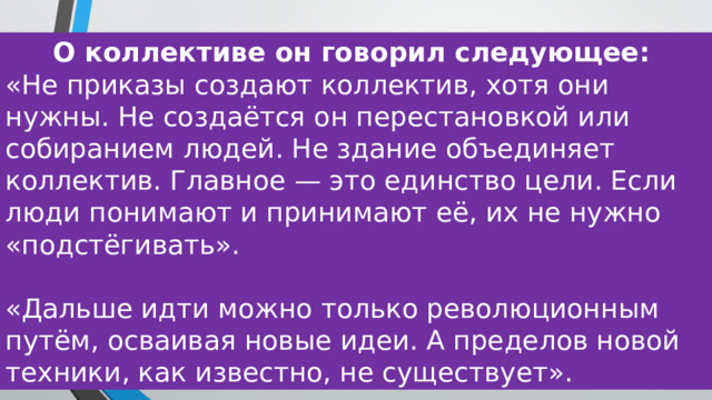 О коллективе он говорил следующее: «Не приказы создают коллектив, хотя они нужны. Не создаётся он перестановкой или собиранием людей. Не здание объединяет коллектив. Главное — это единство цели. Если люди понимают и принимают её, их не нужно «подстёгивать». «Дальше идти можно только революционным путём, осваивая новые идеи. А пределов новой техники, как известно, не существует». 