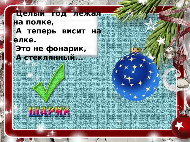 Целый год лежал на полке, А теперь висит на елке. Это не фонарик, А стеклянный...  