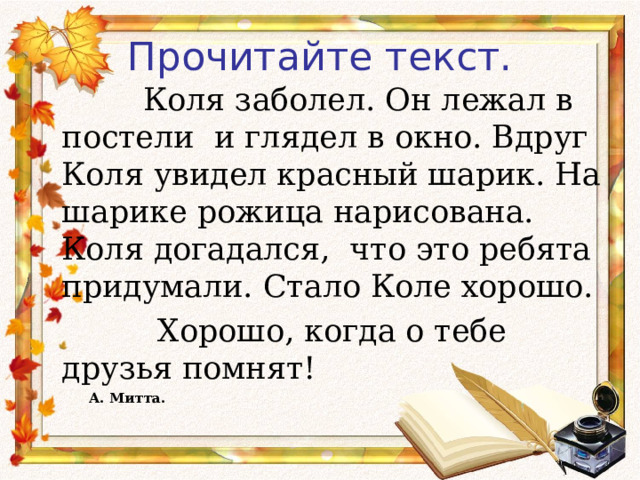 Прочитайте текст.     Коля заболел. Он лежал в постели и глядел в окно. Вдруг Коля увидел красный шарик. На шарике рожица нарисована. Коля догадался, что это ребята придумали. Стало Коле хорошо.  Хорошо, когда о тебе друзья помнят!        А. Митта.        А. Митта.  
