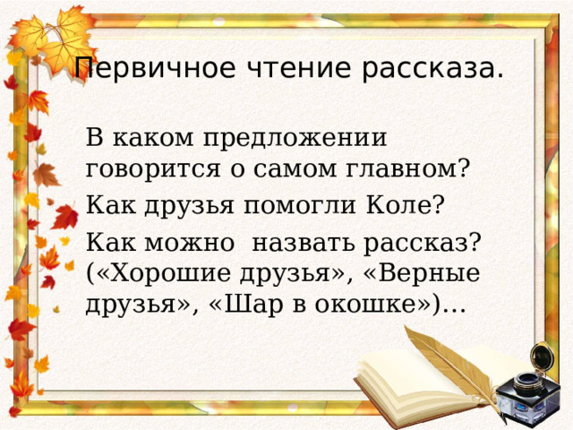 Первичное чтение рассказа.    В каком предложении говорится о самом главном?  Как друзья помогли Коле?  Как можно назвать рассказ? («Хорошие друзья», «Верные друзья», «Шар в окошке»)… 