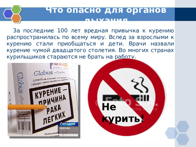 Что опасно для органов дыхания  За последние 100 лет вредная привычка к курению распространилась по всему миру. Вслед за взрослыми к курению стали приобщаться и дети. Врачи назвали курение чумой двадцатого столетия. Во многих странах курильщиков стараются не брать на работу. Не курить! 