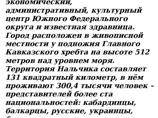   Нальчик – крупный экономический, административный, культурный центр Южного Федерального округа и известная здравница. Город расположен в живописной местности у подножия Главного Кавказского хребта на высоте 512 метров над уровнем моря. Территория Нальчика составляет 131 квадратный километр, в нём проживают 300,4 тысячи человек – представителей более ста национальностей: кабардинцы, балкарцы, русские, украинцы, белорусы, осетины, грузины, евреи, армяне и многие другие. 