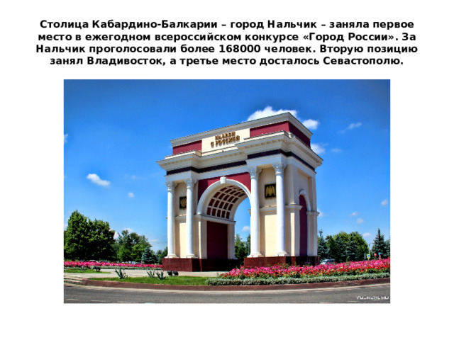 Столица Кабардино-Балкарии – город Нальчик – заняла первое место в ежегодном всероссийском конкурсе «Город России». За Нальчик проголосовали более 168000 человек. Вторую позицию занял Владивосток, а третье место досталось Севастополю. 