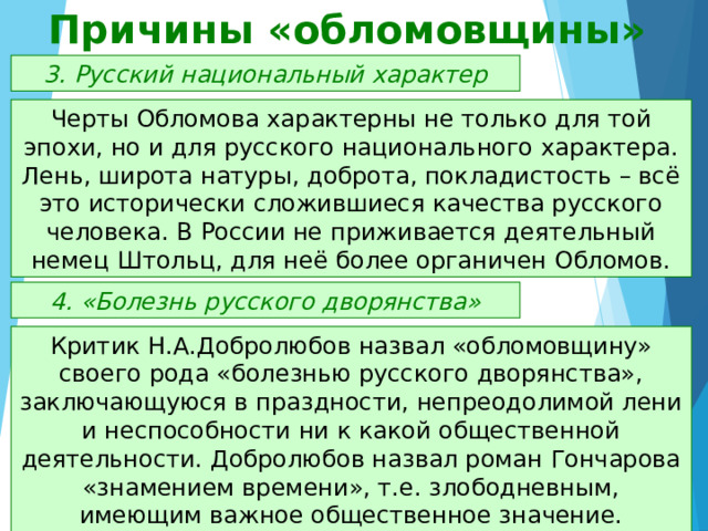 Причины «обломовщины» 3. Русский национальный характер Черты Обломова характерны не только для той эпохи, но и для русского национального характера. Лень, широта натуры, доброта, покладистость – всё это исторически сложившиеся качества русского человека. В России не приживается деятельный немец Штольц, для неё более органичен Обломов. 4. «Болезнь русского дворянства» Критик Н.А.Добролюбов назвал «обломовщину» своего рода «болезнью русского дворянства», заключающуюся в праздности, непреодолимой лени и неспособности ни к какой общественной деятельности. Добролюбов назвал роман Гончарова «знамением времени», т.е. злободневным, имеющим важное общественное значение. 
