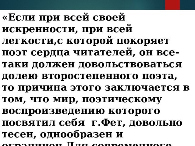 «Если при всей своей искренности, при всей легкости,с которой покоряет поэт сердца читателей, он все-таки должен довольствоваться долею второстепенного поэта, то причина этого заключается в том, что мир, поэтическому воспроизведению которого посвятил себя г.Фет, довольно тесен, однообразен и ограничен.Для современного человека процесс любви уже не представляет достаточного разнообразия». 
