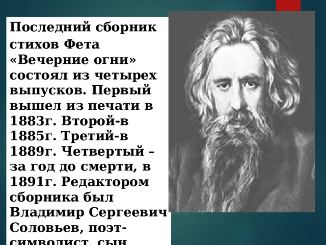 Последний сборник стихов Фета  «Вечерние огни» состоял из четырех выпусков. Первый вышел из печати в 1883г. Второй-в 1885г. Третий-в 1889г. Четвертый – за год до смерти, в 1891г. Редактором сборника был Владимир Сергеевич Соловьев, поэт-символист, сын философа Сергея  Соловьева .  