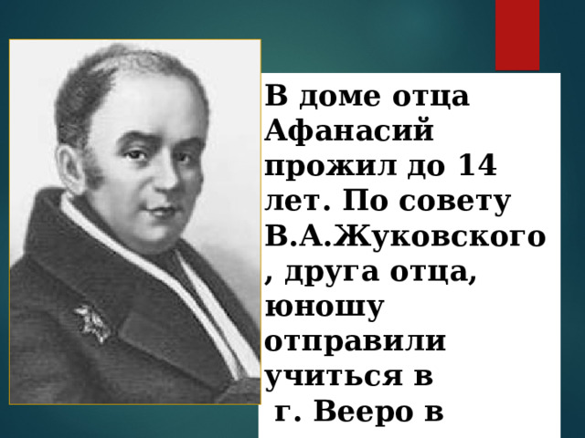 В доме отца Афанасий прожил до 14 лет. По совету В.А.Жуковского , друга отца, юношу отправили учиться в  г. Вееро в пансион Крюммера. 