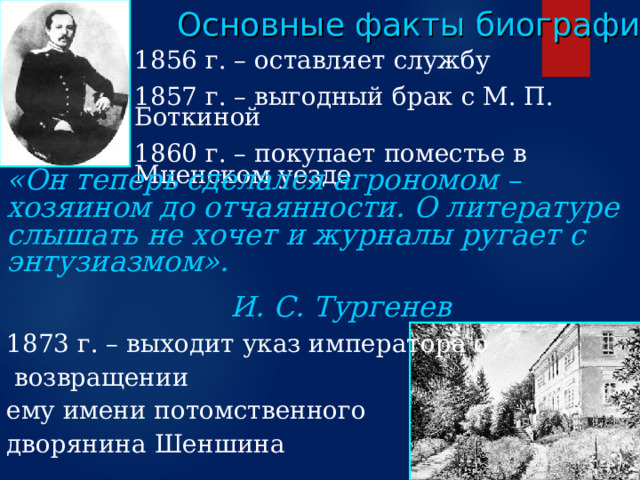 Основные факты биографии 1856 г. – оставляет службу 1857 г. – выгодный брак с М. П. Боткиной 1860 г. – покупает поместье в Мценском уезде «Он теперь сделался агрономом – хозяином до отчаянности. О литературе слышать не хочет и журналы ругает с энтузиазмом».         И. С. Тургенев  1873 г. – выходит указ императора о  возвращении ему имени потомственного дворянина Шеншина  