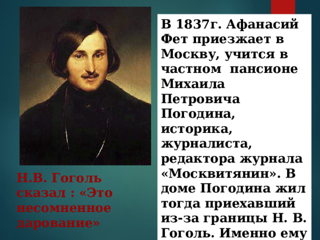 В 1837г. Афанасий Фет приезжает в Москву, учится в частном пансионе Михаила Петровича Погодина, историка, журналиста, редактора журнала «Москвитянин». В доме Погодина жил тогда приехавший из-за границы Н. В. Гоголь. Именно ему показал Погодин тетрадь со стихами А.Фета Н.В. Гоголь сказал : «Это несомненное дарование» 
