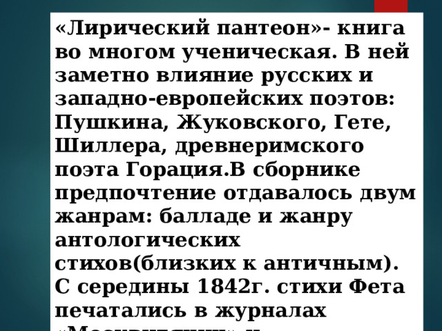 «Лирический пантеон»- книга во многом ученическая. В ней заметно влияние русских и западно-европейских поэтов: Пушкина, Жуковского, Гете, Шиллера, древнеримского поэта Горация.В сборнике предпочтение отдавалось двум жанрам: балладе и жанру антологических стихов(близких к античным). С середины 1842г. стихи Фета печатались в журналах «Москвитянин» и «Отечественные записки». 