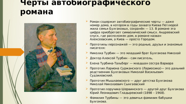 Черты автобиографического романа Роман содержит автобиографические черты — даже номер дома, в котором в годы захвата Киева Петлюрой жила семья Булгаковых, сохранён — 13. В романе эта цифра приобретает символический смысл. Андреевский спуск, где расположен дом, в романе назван Алексеевским, а Киев — просто Городом. Прототипы персонажей — это родные, друзья и знакомые писателя: Николка Турбин — это младший брат Булгакова Николай Доктор Алексей Турбин – сам писатель, Елена Турбина-Тальберг — младшая сестра Варвара Прототип Лариона Суржанского (Лариосика)— это дальний родственник Булгаковых Николай Васильевич Судзиловский. Прототип Мышлаевского — друг детства Булгакова Николай Николаевич Сынгаевский Прототип поручика Шервинского — другой друг Булгакова Юрий Леонидович Гладыревский (1898 – 1968). Фамилия Турбины — это девичья фамилия бабушки Булгакова. 