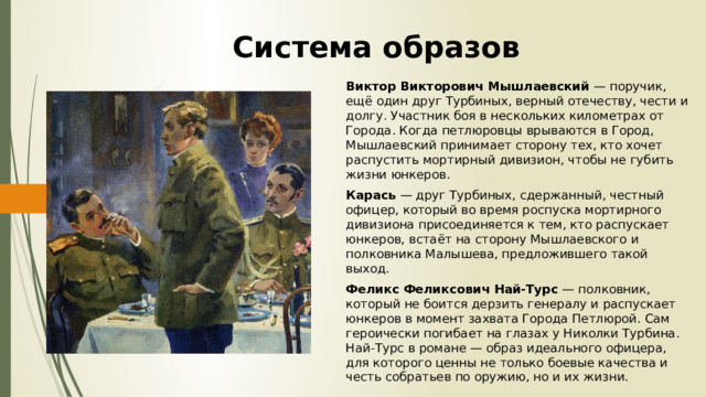 Система образов Виктор Викторович Мышлаевский — поручик, ещё один друг Турбиных, верный отечеству, чести и долгу. Участник боя в нескольких километрах от Города. Когда петлюровцы врываются в Город, Мышлаевский принимает сторону тех, кто хочет распустить мортирный дивизион, чтобы не губить жизни юнкеров. Карась — друг Турбиных, сдержанный, честный офицер, который во время роспуска мортирного дивизиона присоединяется к тем, кто распускает юнкеров, встаёт на сторону Мышлаевского и полковника Малышева, предложившего такой выход. Феликс Феликсович Най-Турс — полковник, который не боится дерзить генералу и распускает юнкеров в момент захвата Города Петлюрой. Сам героически погибает на глазах у Николки Турбина. Най-Турс в романе — образ идеального офицера, для которого ценны не только боевые качества и честь собратьев по оружию, но и их жизни. 