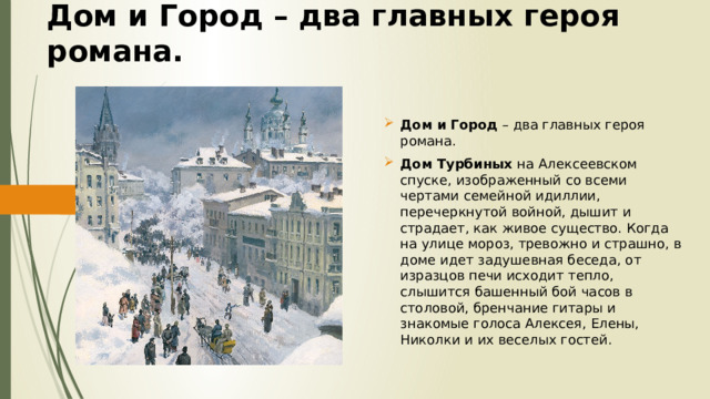Дом и Город – два главных героя романа. Дом и Город – два главных героя романа. Дом Турбиных на Алексеевском спуске, изображенный со всеми чертами семейной идиллии, перечеркнутой войной, дышит и страдает, как живое существо. Когда на улице мороз, тревожно и страшно, в доме идет задушевная беседа, от изразцов печи исходит тепло, слышится башенный бой часов в столовой, бренчание гитары и знакомые голоса Алексея, Елены, Николки и их веселых гостей. 