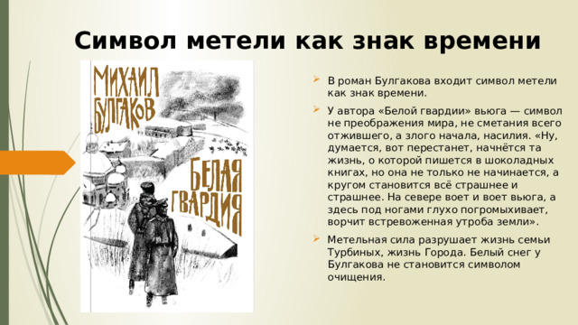 Символ метели как знак времени В роман Булгакова входит символ метели как знак времени. У автора «Белой гвардии» вьюга — символ не преображения мира, не сметания всего отжившего, а злого начала, насилия. «Ну, думается, вот перестанет, начнётся та жизнь, о которой пишется в шоколадных книгах, но она не только не начинается, а кругом становится всё страшнее и страшнее. На севере воет и воет вьюга, а здесь под ногами глухо погромыхивает, ворчит встревоженная утроба земли». Метельная сила разрушает жизнь семьи Турбиных, жизнь Города. Белый снег у Булгакова не становится символом очищения.   