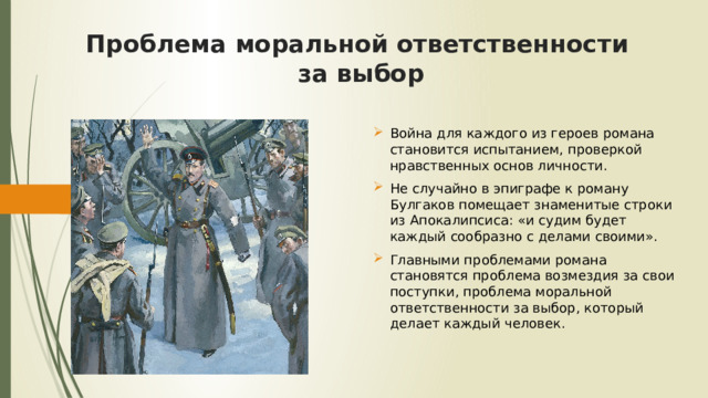 Проблема моральной ответственности  за выбор Война для каждого из героев романа становится испытанием, проверкой нравственных основ личности. Не случайно в эпиграфе к роману Булгаков помещает знаменитые строки из Апокалипсиса: «и судим будет каждый сообразно с делами своими». Главными проблемами романа становятся проблема возмездия за свои поступки, проблема моральной ответственности за выбор, который делает каждый человек. 