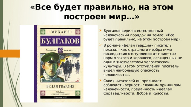 «Все будет правильно, на этом построен мир…» Булгаков верил в естественный человеческий порядок на земле: «Все будет правильно, на этом построен мир». В романе «Белая гвардия» писатель показал, как страшны и необратимы последствия отступления от принятых норм плохого и хорошего, освященных не одним тысячелетием человеческой культуры. В этом отступлении писатель видел наибольшую опасность человечества. Своих читателей он призывает соблюдать верность главным принципам человечности, преданность идеалам Справедливости, Добра и Красоты. 