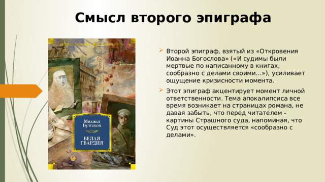 Смысл второго эпиграфа Второй эпиграф, взятый из «Откровения Иоанна Богослова» («И судимы были мертвые по написанному в книгах, сообразно с делами своими…»), усиливает ощущение кризисности момента. Этот эпиграф акцентирует момент личной ответственности. Тема апокалипсиса все время возникает на страницах романа, не давая забыть, что перед читателем - картины Страшного суда, напоминая, что Суд этот осуществляется «сообразно с делами». 