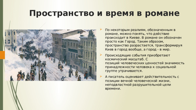 Пространство и время в романе По некоторым реалиям, обозначенным в романе, можно понять, что действие происходит в Киеве. В романе он обозначен просто как Город. Таким образом, пространство разрастается, трансформируя Киев в город вообще, а город - в мир. Происходящие события приобретают космический масштаб. С позиций человеческих ценностей значимость принадлежности человека к социальной группе утрачивается. А писатель оценивает действительность с позиции вечной человеческой жизни, неподвластной разрушительной цели времени. 