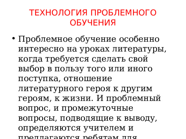 Технология проблемного обучения Проблемное обучение особенно интересно на уроках литературы, когда требуется сделать свой выбор в пользу того или иного поступка, отношение литературного героя к другим героям, к жизни. И проблемный вопрос, и промежуточные вопросы, подводящие к выводу, определяются учителем и предлагаются ребятам для осмысления и решения. 