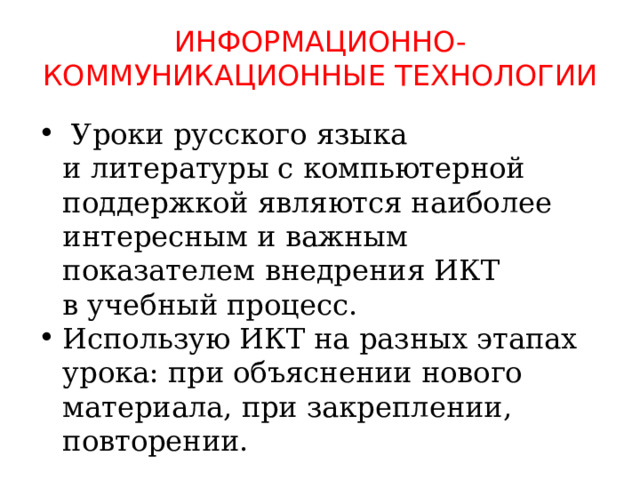 информационно-коммуникационные Технологии     Уроки русского языка и литературы с компьютерной поддержкой являются наиболее интересным и важным показателем внедрения ИКТ в учебный процесс. Использую ИКТ на разных этапах урока: при объяснении нового материала, при закреплении, повторении. 