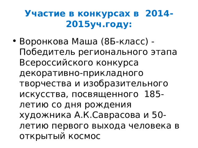 Участие в конкурсах в 2014-2015уч.году: Воронкова Маша (8Б-класс) - Победитель регионального этапа Всероссийского конкурса декоративно-прикладного творчества и изобразительного искусства, посвященного 185-летию со дня рождения художника А.К.Саврасова и 50-летию первого выхода человека в открытый космос 