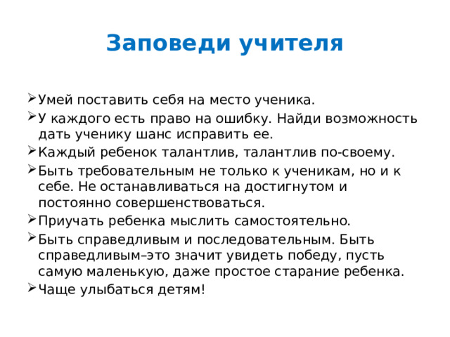 Заповеди учителя   Умей поставить себя на место ученика.  У каждого есть право на ошибку. Найди возможность дать ученику шанс исправить ее. Каждый ребенок талантлив, талантлив по-своему. Быть требовательным не только к ученикам, но и к себе. Не останавливаться на достигнутом и постоянно совершенствоваться. Приучать ребенка мыслить самостоятельно. Быть справедливым и последовательным. Быть справедливым–это значит увидеть победу, пусть самую маленькую, даже простое старание ребенка. Чаще улыбаться детям! 