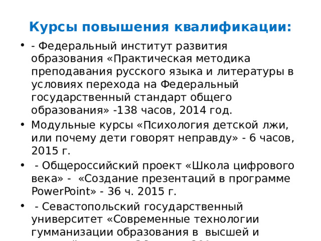 Курсы повышения квалификации: - Федеральный институт развития образования «Практическая методика преподавания русского языка и литературы в условиях перехода на Федеральный государственный стандарт общего образования» -138 часов, 2014 год. Модульные курсы «Психология детской лжи, или почему дети говорят неправду» - 6 часов, 2015 г.  - Общероссийский проект «Школа цифрового века» - «Создание презентаций в программе PowerPoint» - 36 ч. 2015 г.  - Севастопольский государственный университет «Современные технологии гумманизации образования в высшей и средней школе» - 36 часов, 2015 г. Общее количество – 326 часов 