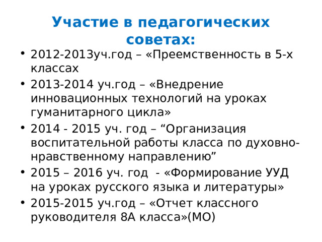 Участие в педагогических советах: 2012-2013уч.год – «Преемственность в 5-х классах 2013-2014 уч.год – «Внедрение инновационных технологий на уроках гуманитарного цикла» 2014 - 2015 уч. год – “Организация воспитательной работы класса по духовно-нравственному направлению” 2015 – 2016 уч. год - «Формирование УУД на уроках русского языка и литературы» 2015-2015 уч.год – «Отчет классного руководителя 8А класса»(МО) 