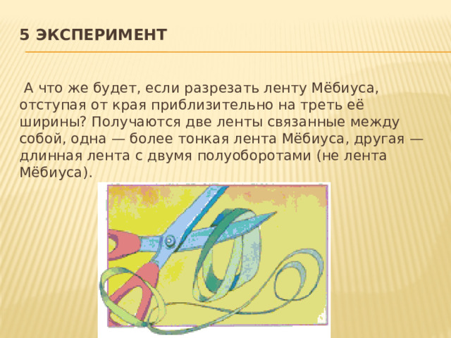 5 ЭКСПЕРИМЕНТ    А что же будет, если разрезать ленту Мёбиуса, отступая от края приблизительно на треть её ширины? Получаются две ленты связанные между собой, одна — более тонкая лента Мёбиуса, другая — длинная лента с двумя полуоборотами (не лента Мёбиуса). 