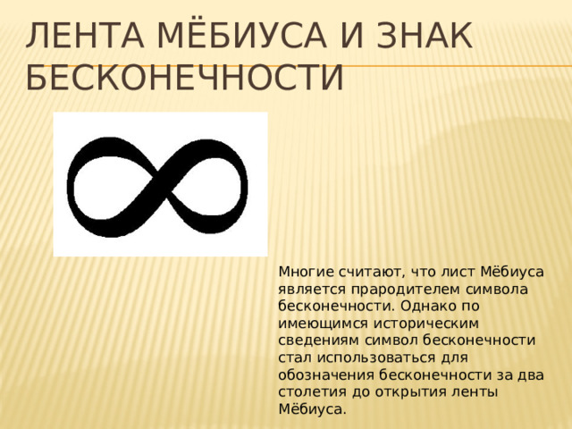 Лента Мёбиуса и знак бесконечности Многие считают, что лист Мёбиуса является прародителем символа бесконечности. Однако по имеющимся историческим сведениям символ бесконечности стал использоваться для обозначения бесконечности за два столетия до открытия ленты Мёбиуса. 