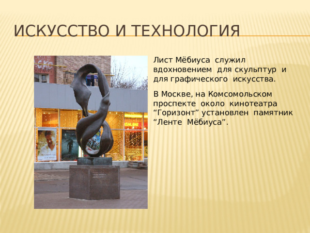Искусство и технология Лист Мёбиуса служил вдохновением для скульптур и для графического искусства. В Москве, на Комсомольском проспекте около кинотеатра “Горизонт” установлен памятник “Ленте Мёбиуса”. 