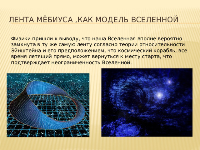 Лента Мёбиуса ,как модель Вселенной Физики пришли к выводу, что наша Вселенная вполне вероятно замкнута в ту же самую ленту согласно теории относительности Эйнштейна и его предположением, что космический корабль, все время летящий прямо, может вернуться к месту старта, что подтверждает неограниченность Вселенной. 