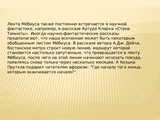 Лента Мёбиуса также постоянно встречается в научной фантастике, например, в рассказе Артура Кларка «Стена Темноты». Иногда научно-фантастические рассказы предполагают, что наша вселенная может быть некоторым обобщенным листом Мёбиуса. В рассказе автора А.Дж. Дейча, бостонское метро строит новую линию, маршрут которой становится настолько запутанным, что превращается в ленту Мёбиуса, после чего на этой линии начинают исчезать поезда, появляясь снова только через несколько месяцев. А Козьма Прутков подарил читателям афоризм: 
