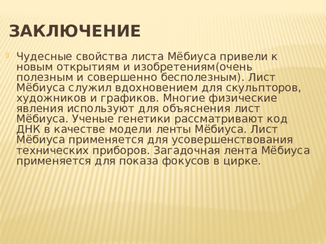  Заключение Чудесные свойства листа Мёбиуса привели к новым открытиям и изобретениям(очень полезным и совершенно бесполезным). Лист Мёбиуса служил вдохновением для скульпторов, художников и графиков. Многие физические явления используют для объяснения лист Мёбиуса. Ученые генетики рассматривают код ДНК в качестве модели ленты Мёбиуса. Лист Мёбиуса применяется для усовершенствования технических приборов. Загадочная лента Мёбиуса применяется для показа фокусов в цирке. 