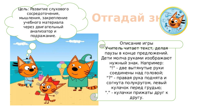 Цель: Развитие слухового сосредоточения, мышления, закрепление учебного материала через двигательный анализатор и подражание. Отгадай знак Описание игры Учитель читает текст, делая паузы в конце предложений. Дети молча руками изображают нужный знак. Например: 