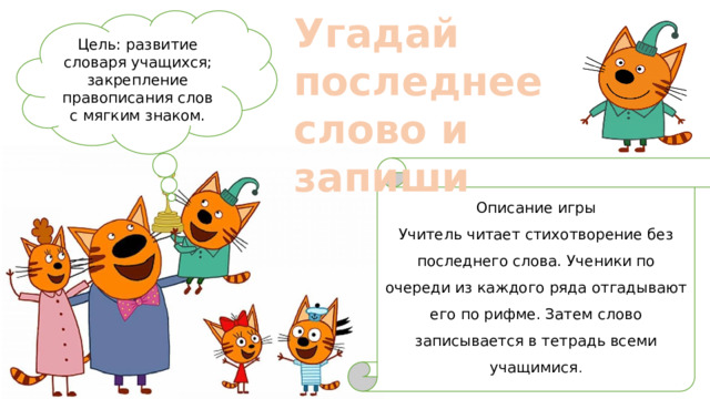 Угадай последнее слово и запиши Цель: развитие словаря учащихся; закрепление правописания слов с мягким знаком. Описание игры Учитель читает стихотворение без последнего слова. Ученики по очереди из каждого ряда отгадывают его по рифме. Затем слово записывается в тетрадь всеми учащимися . 
