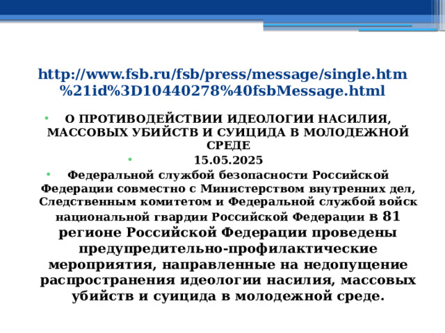 http://www.fsb.ru/fsb/press/message/single.htm%21id%3D10440278%40fsbMessage.html О противодействии идеологии насилия, массовых убийств и суицида в молодежной среде 15.05.2025 Федеральной службой безопасности Российской Федерации совместно с Министерством внутренних дел, Следственным комитетом и Федеральной службой войск национальной гвардии Российской Федерации в 81 регионе Российской Федерации проведены предупредительно-профилактические мероприятия, направленные на недопущение распространения идеологии насилия, массовых убийств и суицида в молодежной среде. 