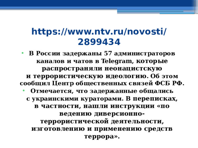 https://www.ntv.ru/novosti/2899434 В России задержаны 57 администраторов каналов и чатов в Telegram, которые распространяли неонацистскую и террористическую идеологию . Об этом сообщил Центр общественных связей ФСБ РФ. Отмечается, что задержанные общались с украинскими кураторами. В  переписках, в частности, нашли инструкции «по ведению диверсионно-террористической деятельности, изготовлению и применению средств террора». 