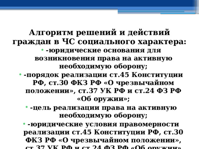 Алгоритм решений и действий граждан в ЧС социального характера: -юридические основания для возникновения права на активную необходимую оборону; -порядок реализации ст.45 Конституции РФ, ст.30 ФКЗ РФ «О чрезвычайном положении», ст.37 УК РФ и ст.24 ФЗ РФ «Об оружии»; -цель реализации права на активную необходимую оборону; -юридические условия правомерности реализации ст.45 Конституции РФ, ст.30 ФКЗ РФ «О чрезвычайном положении», ст.37 УК РФ и ст.24 ФЗ РФ «Об оружии» 
