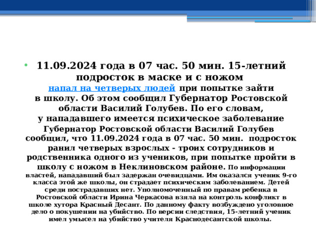  11.09.2024 года в 07 час. 50 мин. 15-летний подросток в маске и с ножом   напал на четверых людей  при попытке зайти в школу. Об этом сообщил Губернатор Ростовской области Василий Голубев. По его словам, у нападавшего имеется психическое заболевание Губернатор Ростовской области Василий Голубев сообщил, что 11.09.2024 года в 07 час. 50 мин. подросток ранил четверых взрослых - троих сотрудников и родственника одного из учеников, при попытке пройти в школу с ножом в Неклиновском районе. По информации властей, нападавший был задержан очевидцами. Им оказался ученик 9-го класса этой же школы, он страдает психическим заболеванием. Детей среди пострадавших нет. Уполномоченный по правам ребенка в Ростовской области Ирина Черкасова взяла на контроль конфликт в школе хутора Красный Десант. По данному факту возбуждено уголовное дело о покушении на убийство. По версии следствия, 15-летний ученик имел умысел на убийство учителя Краснодесантской школы.  