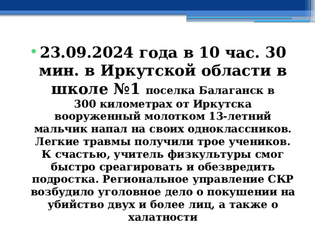23.09.2024 года в 10 час. 30 мин. в Иркутской области в школе №1 поселка Балаганск в 300 километрах от Иркутска вооруженный молотком 13-летний мальчик напал на своих одноклассников. Легкие травмы получили трое учеников. К счастью, учитель физкультуры смог быстро среагировать и обезвредить подростка. Региональное управление СКР возбудило уголовное дело о покушении на убийство двух и более лиц, а также о халатности 