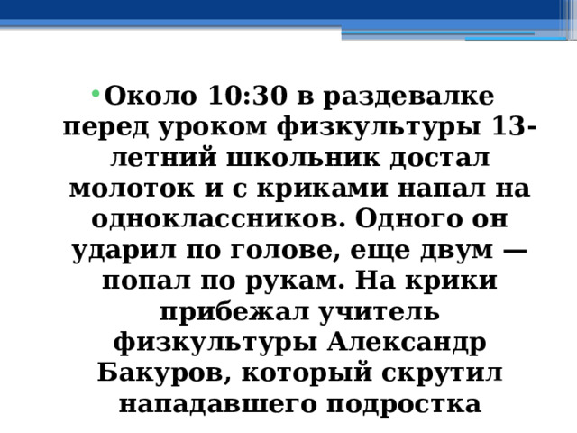 Около 10:30 в раздевалке перед уроком физкультуры 13-летний школьник достал молоток и с криками напал на одноклассников. Одного он ударил по голове, еще двум — попал по рукам. На крики прибежал учитель физкультуры Александр Бакуров, который скрутил нападавшего подростка 