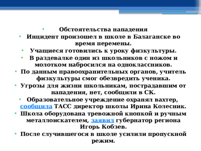 Обстоятельства нападения Инцидент произошел в школе в Балаганске во время перемены. Учащиеся готовились к уроку физкультуры. В раздевалке один из школьников с ножом и молотком набросился на одноклассников. По данным правоохранительных органов, учитель физкультуры смог обезвредить ученика. Угрозы для жизни школьникам, пострадавшим от нападения, нет, сообщили в СК. Образовательное учреждение охранял вахтер,  сообщила  ТАСС директор школы Ирина Колесник. Школа оборудована тревожной кнопкой и ручным металлоискателем,  заявил  губернатор региона Игорь Кобзев. После случившегося в школе усилили пропускной режим. 