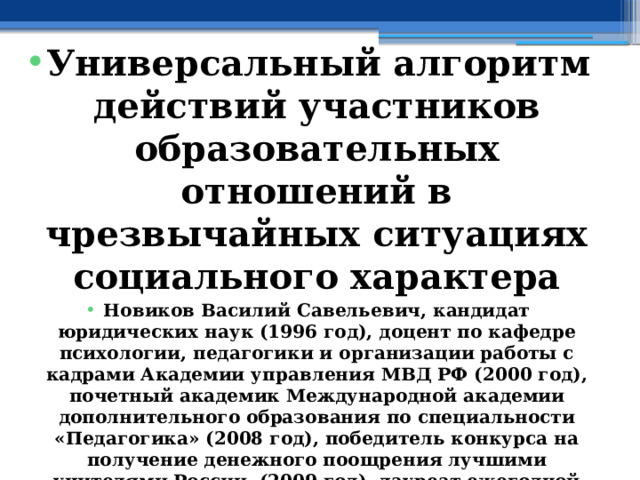  Универсальный алгоритм действий участников образовательных отношений в чрезвычайных ситуациях социального характера Новиков Василий Савельевич, кандидат юридических наук (1996 год), доцент по кафедре психологии, педагогики и организации работы с кадрами Академии управления МВД РФ (2000 год), почетный академик Международной академии дополнительного образования по специальности «Педагогика» (2008 год), победитель конкурса на получение денежного поощрения лучшими учителями России (2009 год), лауреат ежегодной премии Губернатора Московской области «Наше Подмосковье» (2016 год), учитель основ безопасности жизнедеятельности высшей категории (с 2002 года), а с 01.09.2024 года учитель основ безопасности и защиты Родины высшей категории, в составе экспертного совета НС «Интеграции» (с 2002 года) 