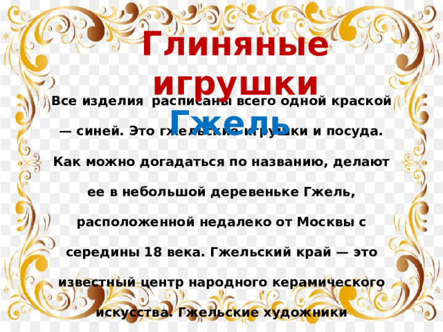 Глиняные игрушки Гжель Все изделия  расписаны всего одной краской — синей. Это гжельские игрушки и посуда. Как можно догадаться по названию, делают ее в небольшой деревеньке Гжель, расположенной недалеко от Москвы с середины 18 века. Гжельский край — это известный центр народного керамического искусства. Гжельские художники изображают цветочные гирлянды, сказочных  птиц, пейзажи, картинки из народной жизни.  