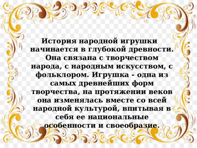 История народной игрушки начинается в глубокой древности. Она связана с творчеством народа, с народным искусством, с фольклором. Игрушка - одна из самых древнейших форм творчества, на протяжении веков она изменялась вместе со всей народной культурой, впитывая в себя ее национальные особенности и своеобразие. 