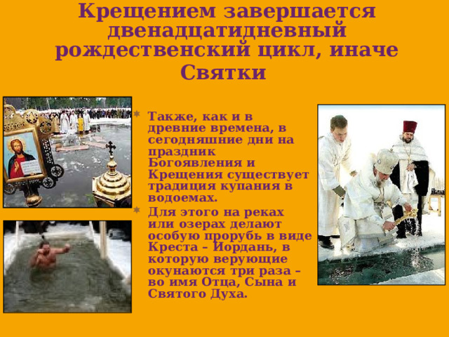 Крещением завершается двенадцатидневный рождественский цикл, иначе Святки  Также, как и в древние времена, в сегодняшние дни на праздник Богоявления и Крещения существует традиция купания в водоемах. Для этого на реках или озерах делают особую прорубь в виде Креста – Иордань, в которую верующие окунаются три раза – во имя Отца, Сына и Святого Духа. 
