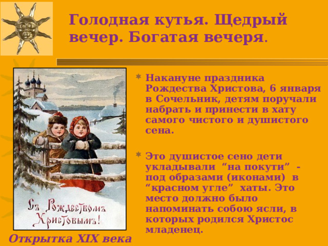 Голодная кутья. Щедрый вечер. Богатая вечеря . Накануне праздника Рождества Христова, 6 января в Сочельник, детям поручали набрать и принести в хату самого чистого и душистого сена.  Это душистое сено дети укладывали “на покути” - под образами (иконами) в “красном угле” хаты. Это место должно было напоминать собою ясли, в которых родился Христос младенец.  Открытка XIX века 